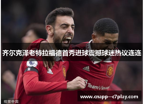 齐尔克泽老特拉福德首秀进球震撼球迷热议连连 齐尔克泽老特拉福德首秀进球震撼球迷热议连连