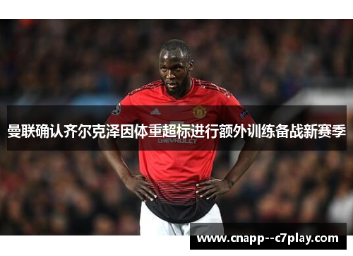 曼联确认齐尔克泽因体重超标进行额外训练备战新赛季 曼联确认齐尔克泽因体重超标进行额外训练备战新赛季